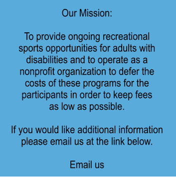 Our Mission:  To provide ongoing recreational sports opportunities for adults with disabilities and to operate as a  nonprofit organization to defer the  costs of these programs for the participants in order to keep fees as low as possible.  If you would like additional information please email us at the link below.  Email us